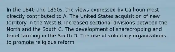 In the 1840 and 1850s, the views expressed by Calhoun most directly contributed to A. The United States acquisition of new territory in the West B. Increased sectional divisions between the North and the South C. The development of sharecropping and tenet farming in the South D. The rise of voluntary organizations to promote religious reform