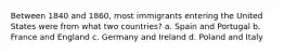 Between 1840 and 1860, most immigrants entering the United States were from what two countries? a. Spain and Portugal b. France and England c. Germany and Ireland d. Poland and Italy