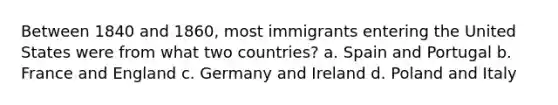 Between 1840 and 1860, most immigrants entering the United States were from what two countries? a. Spain and Portugal b. France and England c. Germany and Ireland d. Poland and Italy