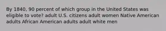 By 1840, 90 percent of which group in the United States was eligible to vote? adult U.S. citizens adult women Native American adults African American adults adult white men