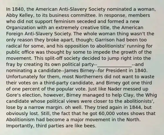 In 1840, the American Anti-Slavery Society nominated a woman, Abby Kelley, to its business committee. In response, members who did not support feminism seceded and formed a new Organization with an extremely creative title, the American Foreign Anti-Slavery Society. The whole woman thing wasn't the only reason they broke apart, though; Garrison had been too radical for some, and his opposition to abolitionists' running for public office was thought by some to impede the growth of the movement. This split-off society decided to jump right into the fray by creating its own political party--_______________--and nominating a candidate--James Birney--for President in 1840. Unfortunately for them, most Northerners did not want to waste their votes on a third-party candidate, and Birney got one third of one percent of the popular vote. Just like Nader messed up Gore's election, however, Birney managed to help Clay, the Whig candidate whose political views were closer to the abolitionists', lose by a narrow margin. oh well. They tried again in 1844, but obviously lost. Still, the fact that he got 60,000 votes shows that Abolitionism had become a major movement in the North. Importantly, third parties are like bees.