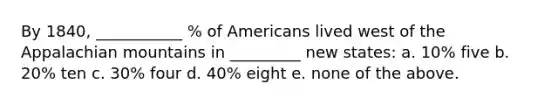 By 1840, ___________ % of Americans lived west of the Appalachian mountains in _________ new states: a. 10% five b. 20% ten c. 30% four d. 40% eight e. none of the above.