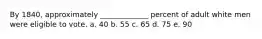 By 1840, approximately _____________ percent of adult white men were eligible to vote. a. 40 b. 55 c. 65 d. 75 e. 90