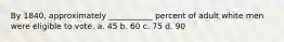 By 1840, approximately ___________ percent of adult white men were eligible to vote. a. 45 b. 60 c. 75 d. 90