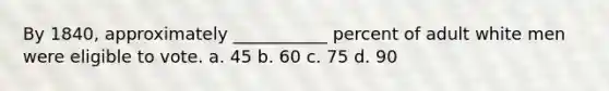 By 1840, approximately ___________ percent of adult white men were eligible to vote. a. 45 b. 60 c. 75 d. 90