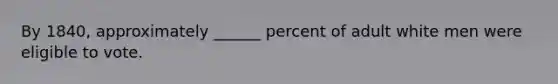 By 1840, approximately ______ percent of adult white men were eligible to vote.