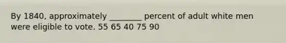 By 1840, approximately ________ percent of adult white men were eligible to vote. 55 65 40 75 90