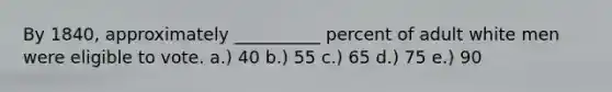 By 1840, approximately __________ percent of adult white men were eligible to vote. a.) 40 b.) 55 c.) 65 d.) 75 e.) 90