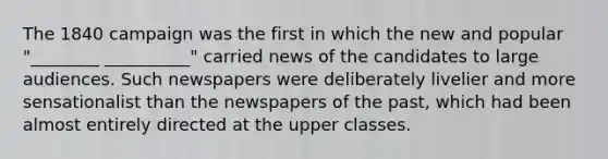 The 1840 campaign was the first in which the new and popular "________ __________" carried news of the candidates to large audiences. Such newspapers were deliberately livelier and more sensationalist than the newspapers of the past, which had been almost entirely directed at the upper classes.