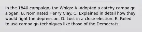 In the 1840 campaign, the Whigs: A. Adopted a catchy campaign slogan. B. Nominated Henry Clay. C. Explained in detail how they would fight the depression. D. Lost in a close election. E. Failed to use campaign techniques like those of the Democrats.