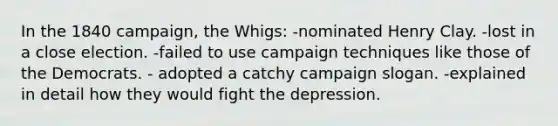 In the 1840 campaign, the Whigs: -nominated Henry Clay. -lost in a close election. -failed to use campaign techniques like those of the Democrats. - adopted a catchy campaign slogan. -explained in detail how they would fight the depression.