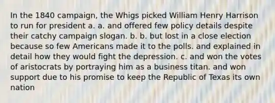 In the 1840 campaign, the Whigs picked William Henry Harrison to run for president a. a. and offered few policy details despite their catchy campaign slogan. b. b. but lost in a close election because so few Americans made it to the polls. and explained in detail how they would fight the depression. c. and won the votes of aristocrats by portraying him as a business titan. and won support due to his promise to keep the Republic of Texas its own nation