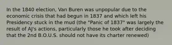 In the 1840 election, Van Buren was unpopular due to the economic crisis that had begun in 1837 and which left his Presidency stuck in the mud (the "Panic of 1837" was largely the result of AJ's actions, particularly those he took after deciding that the 2nd B.O.U.S. should not have its charter renewed)