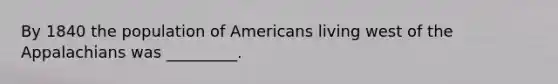 By 1840 the population of Americans living west of the Appalachians was _________.