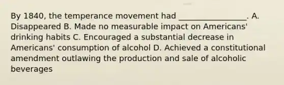 By 1840, the temperance movement had _________________. A. Disappeared B. Made no measurable impact on Americans' drinking habits C. Encouraged a substantial decrease in Americans' consumption of alcohol D. Achieved a constitutional amendment outlawing the production and sale of alcoholic beverages