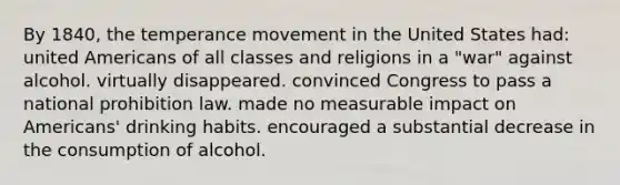 By 1840, the temperance movement in the United States had: united Americans of all classes and religions in a "war" against alcohol. virtually disappeared. convinced Congress to pass a national prohibition law. made no measurable impact on Americans' drinking habits. encouraged a substantial decrease in the consumption of alcohol.