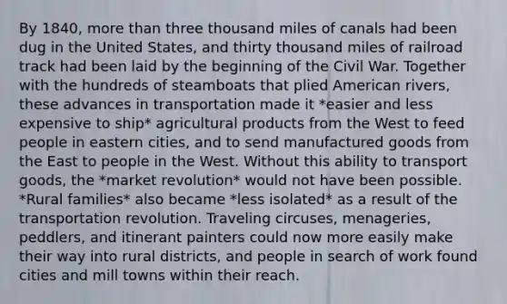 By 1840, more than three thousand miles of canals had been dug in the United States, and thirty thousand miles of railroad track had been laid by the beginning of the Civil War. Together with the hundreds of steamboats that plied American rivers, these advances in transportation made it *easier and less expensive to ship* agricultural products from the West to feed people in eastern cities, and to send manufactured goods from the East to people in the West. Without this ability to transport goods, the *market revolution* would not have been possible. *Rural families* also became *less isolated* as a result of the transportation revolution. Traveling circuses, menageries, peddlers, and itinerant painters could now more easily make their way into rural districts, and people in search of work found cities and mill towns within their reach.