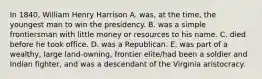 In 1840, William Henry Harrison A. was, at the time, the youngest man to win the presidency. B. was a simple frontiersman with little money or resources to his name. C. died before he took office. D. was a Republican. E. was part of a wealthy, large land-owning, frontier elite/had been a soldier and Indian fighter, and was a descendant of the Virginia aristocracy.