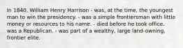 In 1840, William Henry Harrison - was, at the time, the youngest man to win the presidency. - was a simple frontiersman with little money or resources to his name. - died before he took office. was a Republican. - was part of a wealthy, large land-owning, frontier elite.