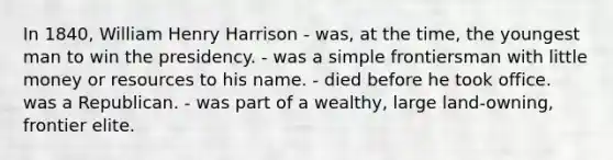 In 1840, William Henry Harrison - was, at the time, the youngest man to win the presidency. - was a simple frontiersman with little money or resources to his name. - died before he took office. was a Republican. - was part of a wealthy, large land-owning, frontier elite.