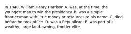 In 1840, William Henry Harrison A. was, at the time, the youngest man to win the presidency. B. was a simple frontiersman with little money or resources to his name. C. died before he took office. D. was a Republican. E. was part of a wealthy, large land-owning, frontier elite.