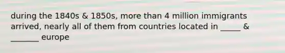 during the 1840s & 1850s, more than 4 million immigrants arrived, nearly all of them from countries located in _____ & _______ europe