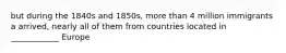 but during the 1840s and 1850s, more than 4 million immigrants a arrived, nearly all of them from countries located in ____________ Europe