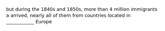 but during the 1840s and 1850s, <a href='https://www.questionai.com/knowledge/keWHlEPx42-more-than' class='anchor-knowledge'>more than</a> 4 million immigrants a arrived, nearly all of them from countries located in ____________ Europe