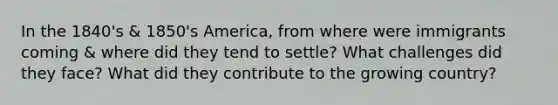 In the 1840's & 1850's America, from where were immigrants coming & where did they tend to settle? What challenges did they face? What did they contribute to the growing country?