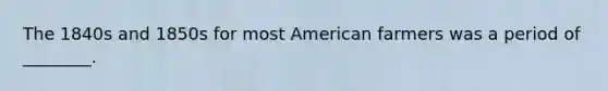 The 1840s and 1850s for most American farmers was a period of ________.