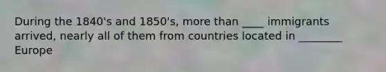 During the 1840's and 1850's, more than ____ immigrants arrived, nearly all of them from countries located in ________ Europe