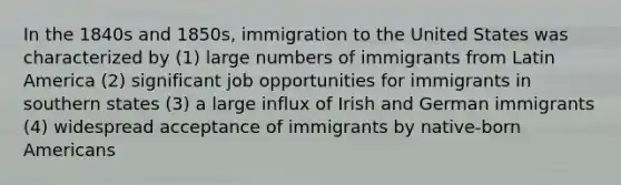 In the 1840s and 1850s, immigration to the United States was characterized by (1) large numbers of immigrants from Latin America (2) significant job opportunities for immigrants in southern states (3) a large influx of Irish and German immigrants (4) widespread acceptance of immigrants by native-born Americans