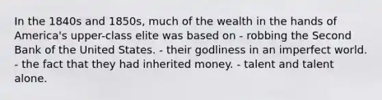 In the 1840s and 1850s, much of the wealth in the hands of America's upper-class elite was based on - robbing the Second Bank of the United States. - their godliness in an imperfect world. - the fact that they had inherited money. - talent and talent alone.