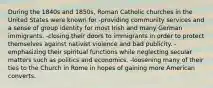 During the 1840s and 1850s, Roman Catholic churches in the United States were known for -providing community services and a sense of group identity for most Irish and many German immigrants. -closing their doors to immigrants in order to protect themselves against nativist violence and bad publicity. -emphasizing their spiritual functions while neglecting secular matters such as politics and economics. -loosening many of their ties to the Church in Rome in hopes of gaining more American converts.