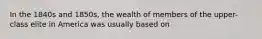 In the 1840s and 1850s, the wealth of members of the upper-class elite in America was usually based on