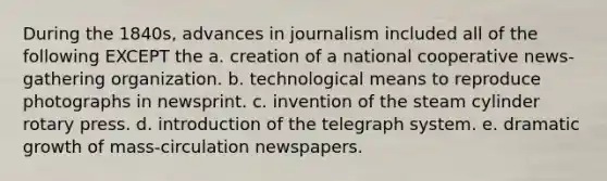 During the 1840s, advances in journalism included all of the following EXCEPT the a. creation of a national cooperative news-gathering organization. b. technological means to reproduce photographs in newsprint. c. invention of the steam cylinder rotary press. d. introduction of the telegraph system. e. dramatic growth of mass-circulation newspapers.