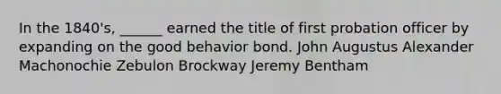 In the 1840's, ______ earned the title of first probation officer by expanding on the good behavior bond. John Augustus Alexander Machonochie Zebulon Brockway Jeremy Bentham