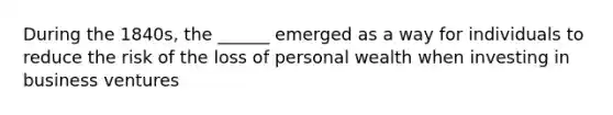 During the 1840s, the ______ emerged as a way for individuals to reduce the risk of the loss of personal wealth when investing in business ventures