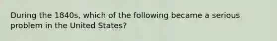 During the 1840s, which of the following became a serious problem in the United States?