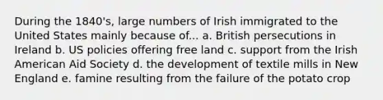 During the 1840's, large numbers of Irish immigrated to the United States mainly because of... a. British persecutions in Ireland b. US policies offering free land c. support from the Irish American Aid Society d. the development of textile mills in New England e. famine resulting from the failure of the potato crop