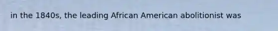 in the 1840s, the leading African American abolitionist was