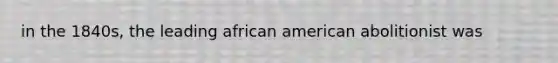 in the 1840s, the leading african american abolitionist was