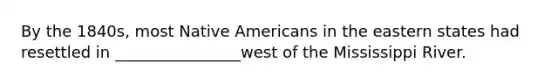 By the 1840s, most Native Americans in the eastern states had resettled in ________________west of the Mississippi River.