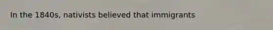 In the 1840s, nativists believed that immigrants