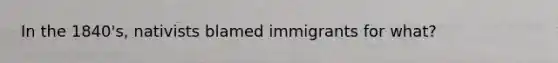 In the 1840's, nativists blamed immigrants for what?