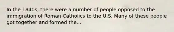 In the 1840s, there were a number of people opposed to the immigration of Roman Catholics to the U.S. Many of these people got together and formed the...