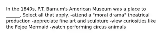 In the 1840s, P.T. Barnum's American Museum was a place to ______. Select all that apply. -attend a "moral drama" theatrical production -appreciate fine art and sculpture -view curiosities like the Fejee Mermaid -watch performing circus animals