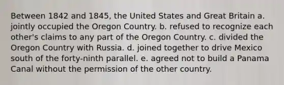 Between 1842 and 1845, the United States and Great Britain a. jointly occupied the Oregon Country. b. refused to recognize each other's claims to any part of the Oregon Country. c. divided the Oregon Country with Russia. d. joined together to drive Mexico south of the forty-ninth parallel. e. agreed not to build a Panama Canal without the permission of the other country.