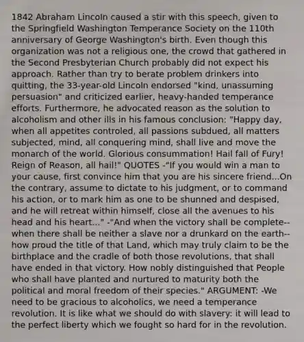 1842 Abraham Lincoln caused a stir with this speech, given to the Springfield Washington Temperance Society on the 110th anniversary of George Washington's birth. Even though this organization was not a religious one, the crowd that gathered in the Second Presbyterian Church probably did not expect his approach. Rather than try to berate problem drinkers into quitting, the 33-year-old Lincoln endorsed "kind, unassuming persuasion" and criticized earlier, heavy-handed temperance efforts. Furthermore, he advocated reason as the solution to alcoholism and other ills in his famous conclusion: "Happy day, when all appetites controled, all passions subdued, all matters subjected, mind, all conquering mind, shall live and move the monarch of the world. Glorious consummation! Hail fall of Fury! Reign of Reason, all hail!" QUOTES -"If you would win a man to your cause, first convince him that you are his sincere friend...On the contrary, assume to dictate to his judgment, or to command his action, or to mark him as one to be shunned and despised, and he will retreat within himself, close all the avenues to his head and his heart..." -"And when the victory shall be complete--when there shall be neither a slave nor a drunkard on the earth--how proud the title of that Land, which may truly claim to be the birthplace and the cradle of both those revolutions, that shall have ended in that victory. How nobly distinguished that People who shall have planted and nurtured to maturity both the political and moral freedom of their species." ARGUMENT: -We need to be gracious to alcoholics, we need a temperance revolution. It is like what we should do with slavery: it will lead to the perfect liberty which we fought so hard for in the revolution.