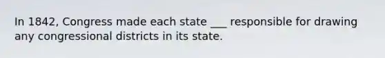 In 1842, Congress made each state ___ responsible for drawing any congressional districts in its state.